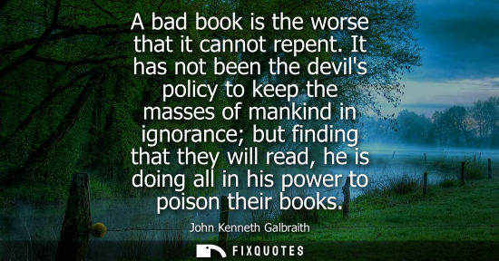 Small: A bad book is the worse that it cannot repent. It has not been the devils policy to keep the masses of 