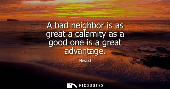 Small: A bad neighbor is as great a calamity as a good one is a great advantage