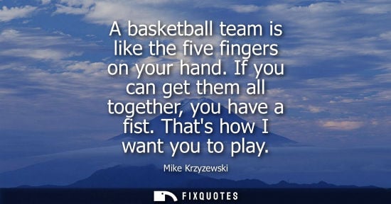 Small: A basketball team is like the five fingers on your hand. If you can get them all together, you have a fist. Th
