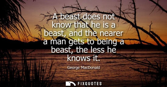 Small: A beast does not know that he is a beast, and the nearer a man gets to being a beast, the less he knows