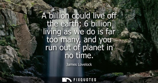 Small: A billion could live off the earth 6 billion living as we do is far too many, and you run out of planet in no 