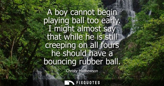 Small: A boy cannot begin playing ball too early. I might almost say that while he is still creeping on all fo