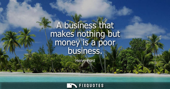Small: A business that makes nothing but money is a poor business