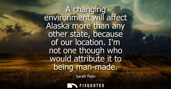 Small: A changing environment will affect Alaska more than any other state, because of our location. Im not on