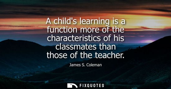 Small: A childs learning is a function more of the characteristics of his classmates than those of the teacher