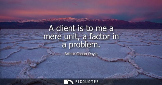 Small: A client is to me a mere unit, a factor in a problem - Arthur Conan Doyle