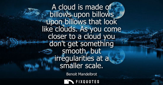 Small: A cloud is made of billows upon billows upon billows that look like clouds. As you come closer to a clo