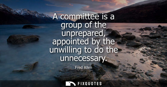 Small: A committee is a group of the unprepared, appointed by the unwilling to do the unnecessary