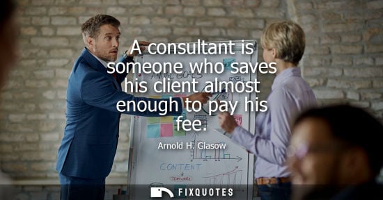 Small: A consultant is someone who saves his client almost enough to pay his fee - Arnold H. Glasow
