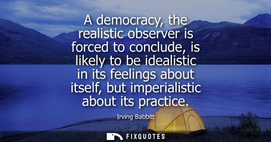 Small: A democracy, the realistic observer is forced to conclude, is likely to be idealistic in its feelings a