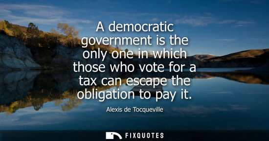 Small: A democratic government is the only one in which those who vote for a tax can escape the obligation to 