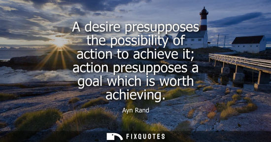 Small: A desire presupposes the possibility of action to achieve it action presupposes a goal which is worth a