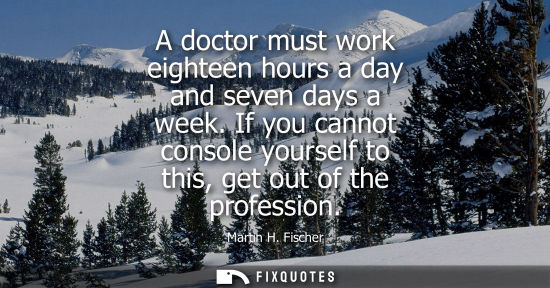 Small: A doctor must work eighteen hours a day and seven days a week. If you cannot console yourself to this, get out
