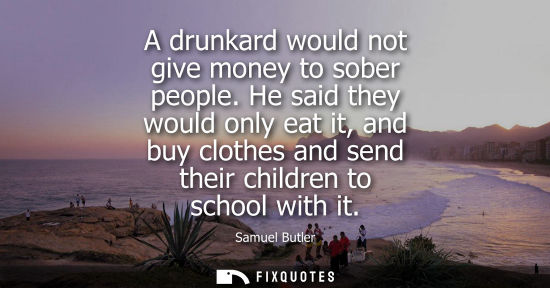 Small: A drunkard would not give money to sober people. He said they would only eat it, and buy clothes and se