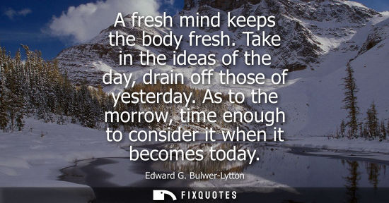 Small: A fresh mind keeps the body fresh. Take in the ideas of the day, drain off those of yesterday.