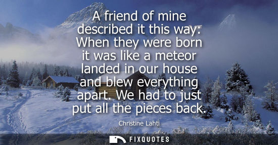 Small: A friend of mine described it this way: When they were born it was like a meteor landed in our house an