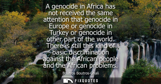 Small: A genocide in Africa has not received the same attention that genocide in Europe or genocide in Turkey or geno