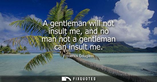 Small: A gentleman will not insult me, and no man not a gentleman can insult me
