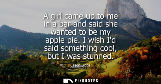 Small: A girl came up to me in a bar and said she wanted to be my apple pie. I wish Id said something cool, bu