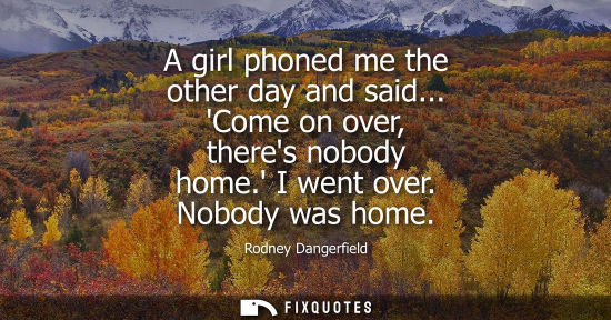 Small: A girl phoned me the other day and said... Come on over, theres nobody home. I went over. Nobody was ho