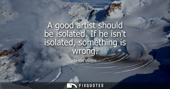 Small: A good artist should be isolated. If he isnt isolated, something is wrong