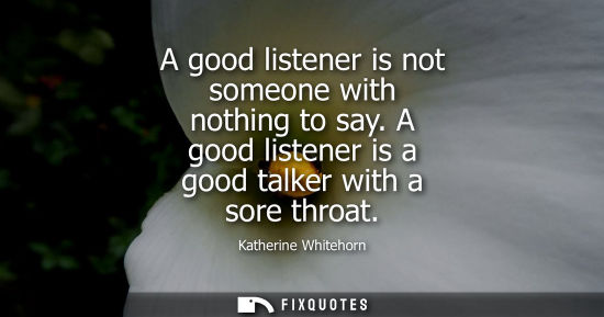 Small: A good listener is not someone with nothing to say. A good listener is a good talker with a sore throat