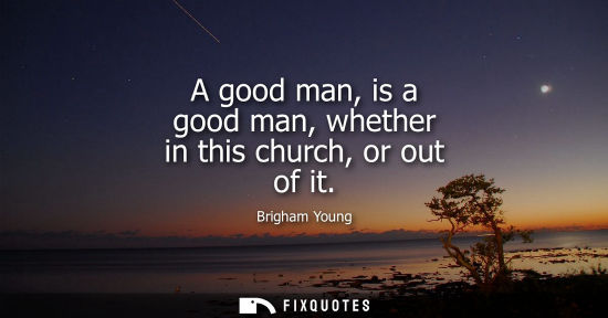 Small: A good man, is a good man, whether in this church, or out of it