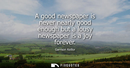 Small: A good newspaper is never nearly good enough but a lousy newspaper is a joy forever