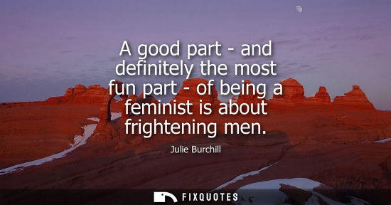 Small: A good part - and definitely the most fun part - of being a feminist is about frightening men