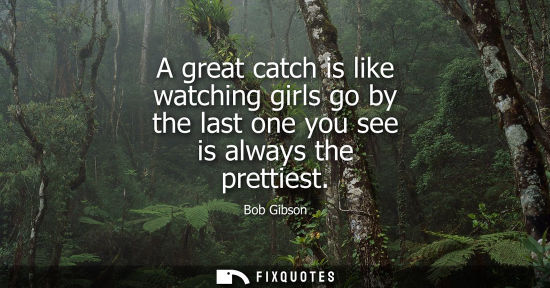 Small: A great catch is like watching girls go by the last one you see is always the prettiest