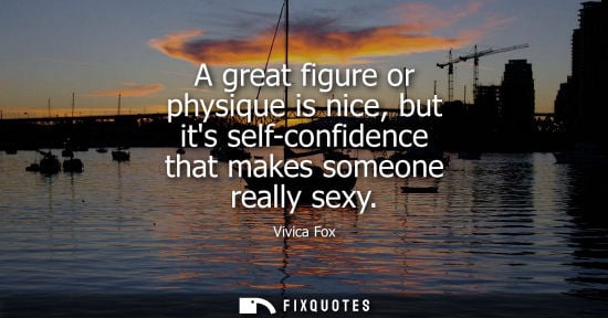 Small: A great figure or physique is nice, but its self-confidence that makes someone really sexy