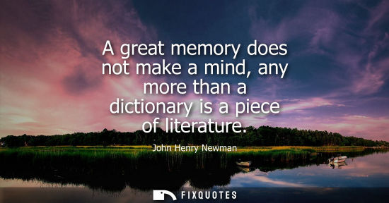 Small: A great memory does not make a mind, any more than a dictionary is a piece of literature