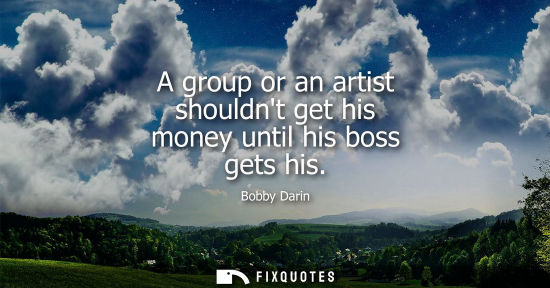Small: A group or an artist shouldnt get his money until his boss gets his - Bobby Darin