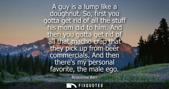 Small: A guy is a lump like a doughnut. So, first you gotta get rid of all the stuff his mom did to him. And then you