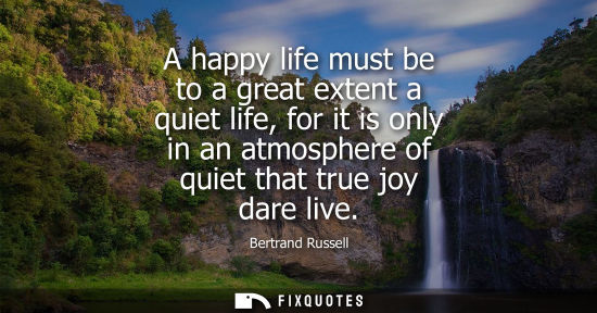 Small: A happy life must be to a great extent a quiet life, for it is only in an atmosphere of quiet that true joy da