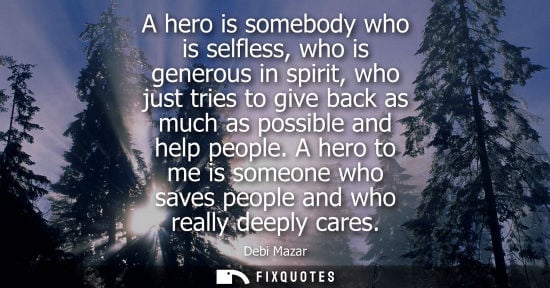 Small: A hero is somebody who is selfless, who is generous in spirit, who just tries to give back as much as p
