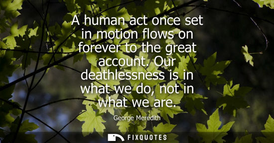 Small: A human act once set in motion flows on forever to the great account. Our deathlessness is in what we d