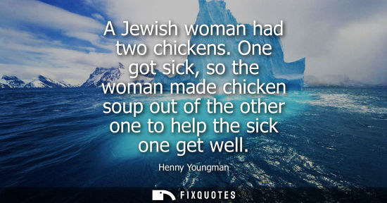 Small: A Jewish woman had two chickens. One got sick, so the woman made chicken soup out of the other one to h