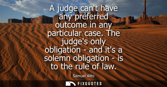 Small: A judge cant have any preferred outcome in any particular case. The judges only obligation - and its a 