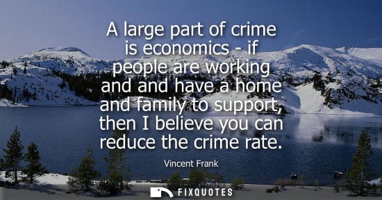 Small: A large part of crime is economics - if people are working and and have a home and family to support, t