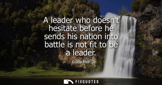 Small: A leader who doesnt hesitate before he sends his nation into battle is not fit to be a leader