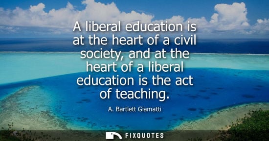 Small: A liberal education is at the heart of a civil society, and at the heart of a liberal education is the act of 