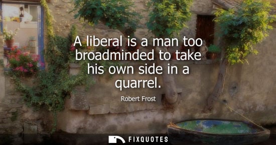 Small: A liberal is a man too broadminded to take his own side in a quarrel