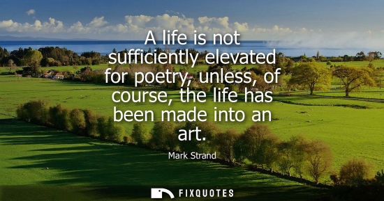 Small: A life is not sufficiently elevated for poetry, unless, of course, the life has been made into an art