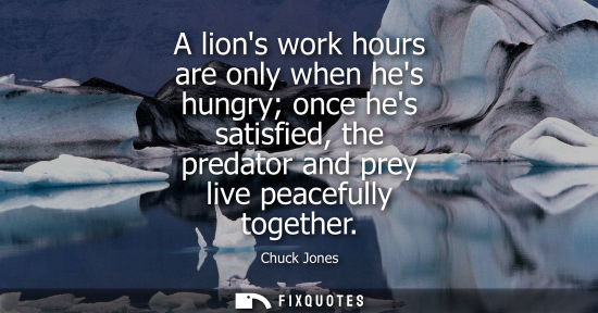 Small: A lions work hours are only when hes hungry once hes satisfied, the predator and prey live peacefully t