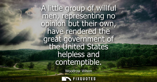 Small: A little group of willful men, representing no opinion but their own, have rendered the great government of th