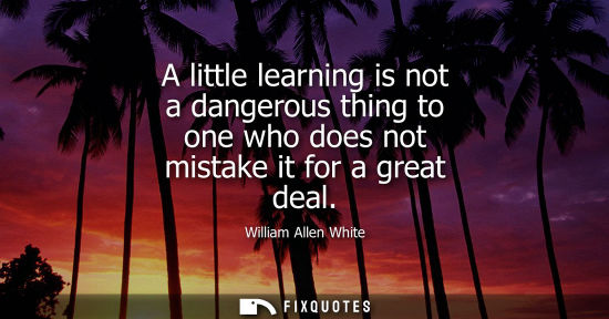 Small: A little learning is not a dangerous thing to one who does not mistake it for a great deal