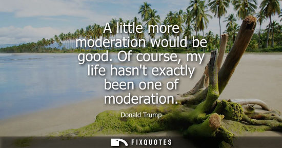 Small: A little more moderation would be good. Of course, my life hasnt exactly been one of moderation