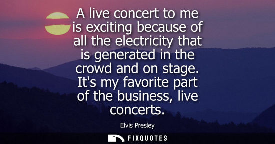 Small: A live concert to me is exciting because of all the electricity that is generated in the crowd and on s