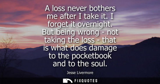 Small: A loss never bothers me after I take it. I forget it overnight. But being wrong - not taking the loss -